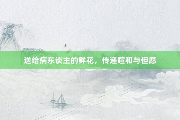送给病东谈主的鲜花，传递暄和与但愿