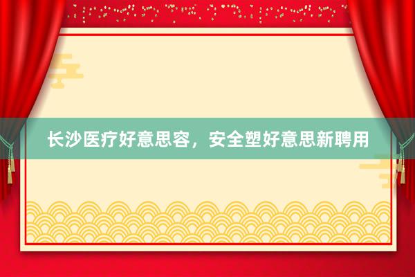 长沙医疗好意思容，安全塑好意思新聘用